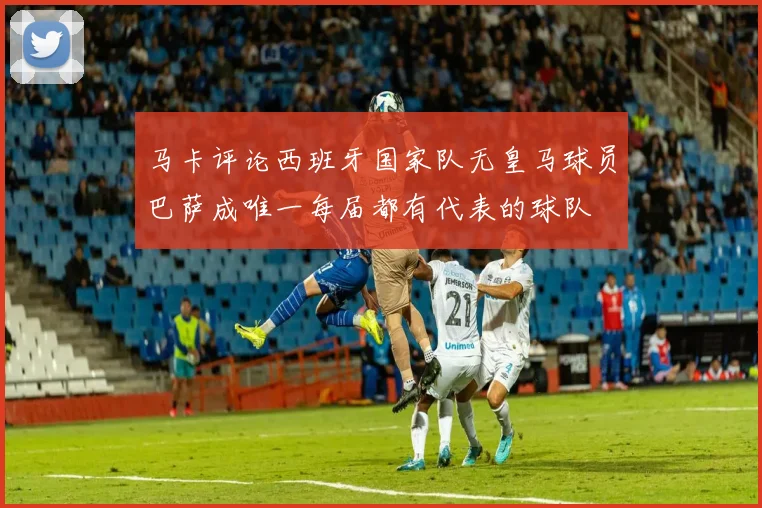 马卡评论西班牙国家队无皇马球员巴萨成唯一每届都有代表的球队