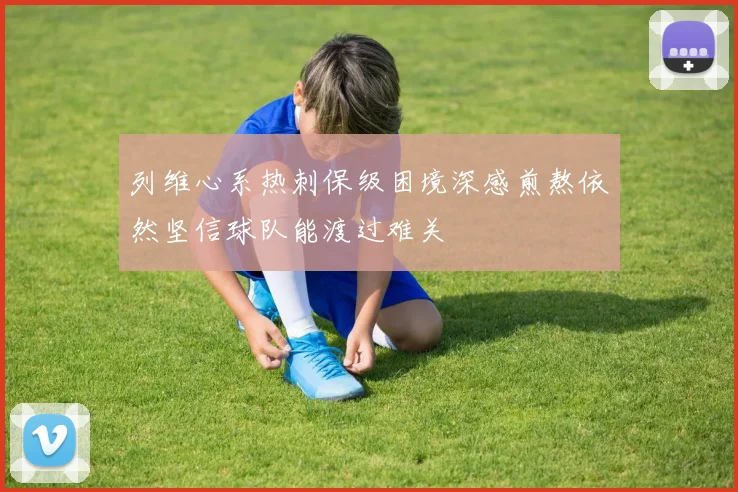 列维心系热刺保级困境深感煎熬依然坚信球队能渡过难关