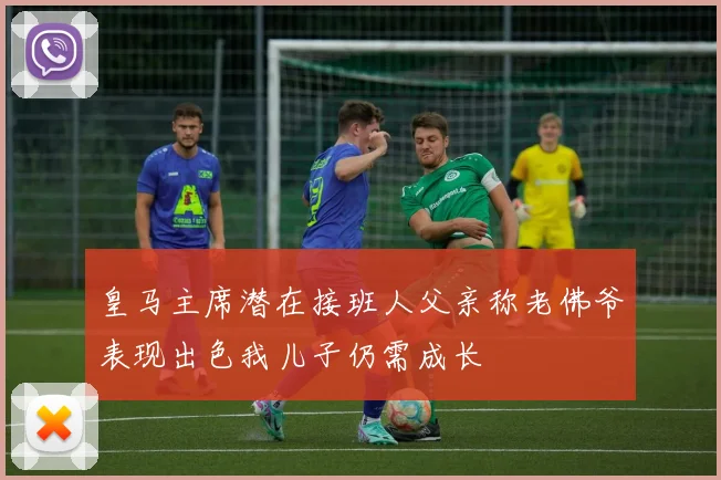 皇马主席潜在接班人父亲称老佛爷表现出色我儿子仍需成长