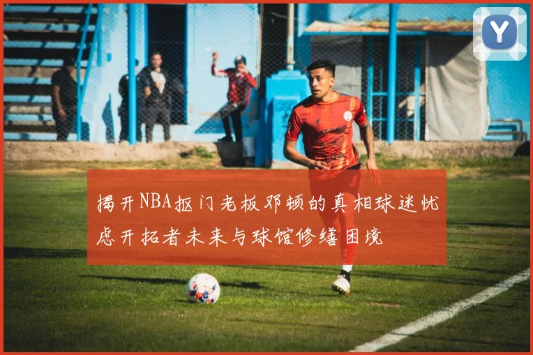 揭开NBA抠门老板邓顿的真相球迷忧虑开拓者未来与球馆修缮困境