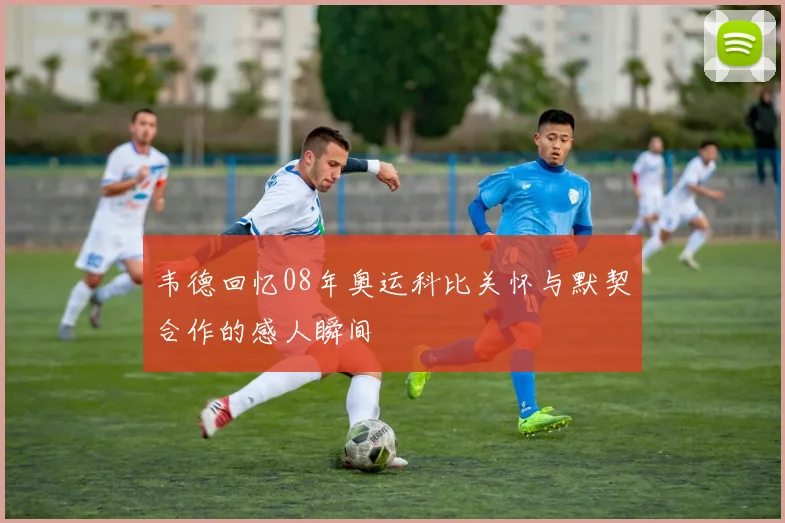 韦德回忆08年奥运科比关怀与默契合作的感人瞬间