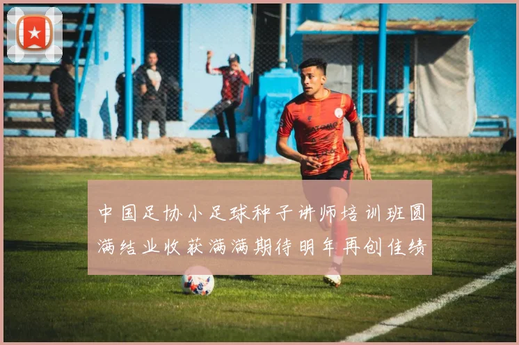 中国足协小足球种子讲师培训班圆满结业收获满满期待明年再创佳绩