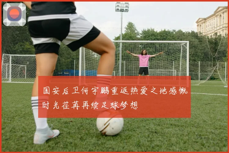 国安后卫何宇鹏重返热爱之地感慨时光荏苒再续足球梦想