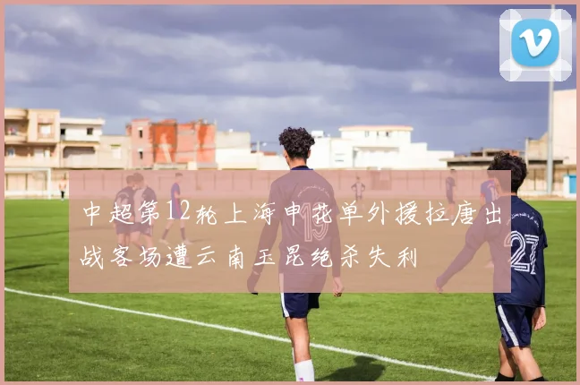 中超第12轮上海申花单外援拉唐出战客场遭云南玉昆绝杀失利