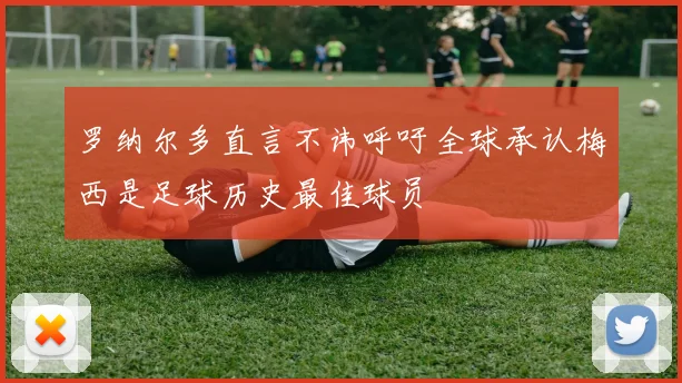 罗纳尔多直言不讳呼吁全球承认梅西是足球历史最佳球员