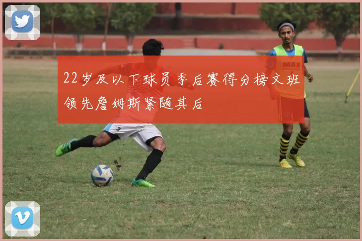 22岁及以下球员季后赛得分榜文班领先詹姆斯紧随其后