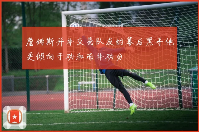 詹姆斯并非交易队友的幕后黑手他更倾向于劝和而非劝分