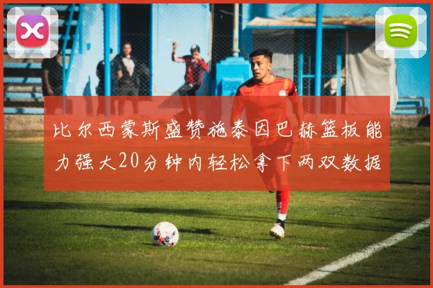 比尔西蒙斯盛赞施泰因巴赫篮板能力强大20分钟内轻松拿下两双数据
