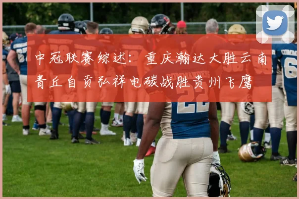 中冠联赛综述：重庆瀚达大胜云南青丘自贡弘祥电碳战胜贵州飞鹰