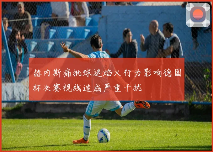 赫内斯痛批球迷焰火行为影响德国杯决赛视线造成严重干扰