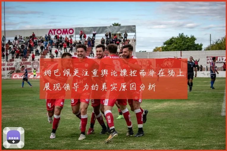 姆巴佩更注重舆论操控而非在场上展现领导力的真实原因分析