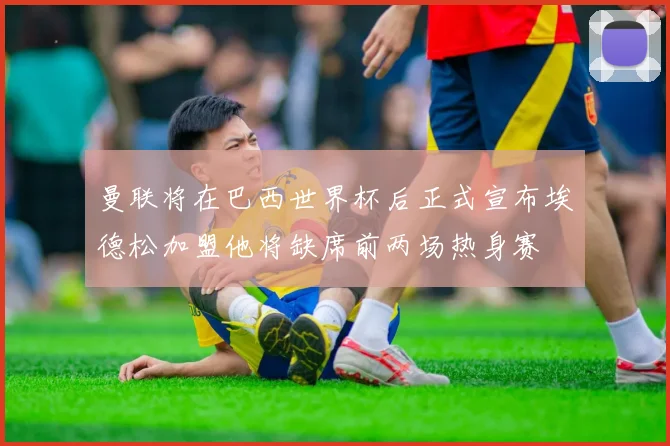 曼联将在巴西世界杯后正式宣布埃德松加盟他将缺席前两场热身赛